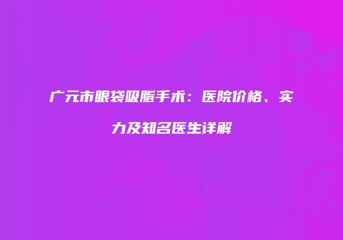 广元市眼袋吸脂手术：医院价格、实力及知名医生详解