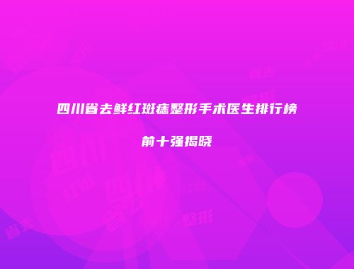 四川省去鲜红斑痣整形手术医生排行榜前十强揭晓