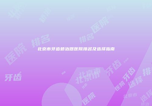 北京市牙齿矫治器医院排名及选择指南