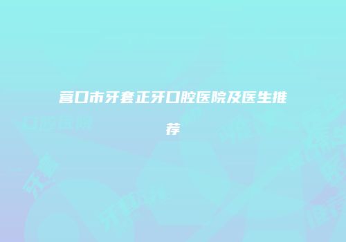 营口市牙套正牙口腔医院及医生推荐