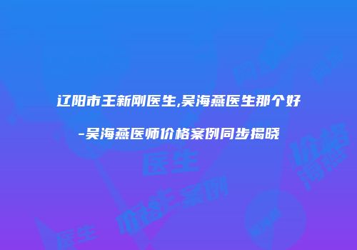 辽阳市王新刚医生,吴海燕医生那个好-吴海燕医师价格案例同步揭晓