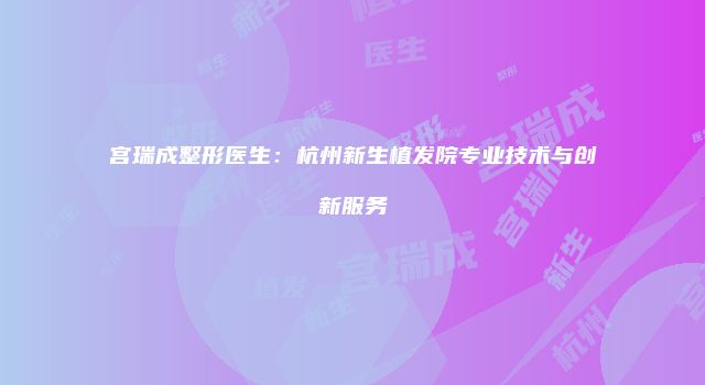 宫瑞成整形医生：杭州新生植发院专业技术与创新服务