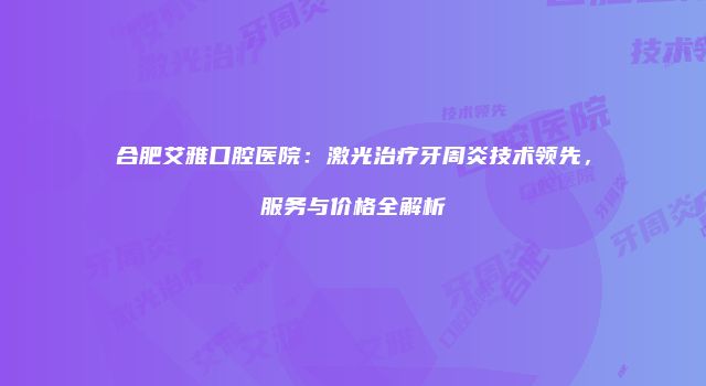 合肥艾雅口腔医院：激光治疗牙周炎技术领先，服务与价格全解析