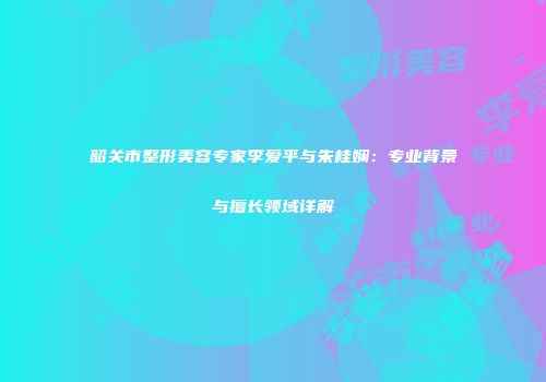 韶关市整形美容专家李爱平与朱桂娴：专业背景与擅长领域详解