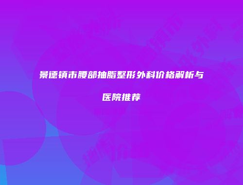 景德镇市腰部抽脂整形外科价格解析与医院推荐