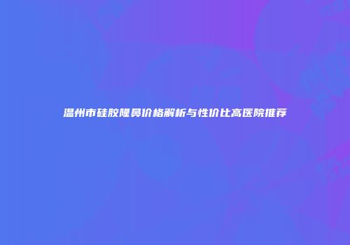 温州市硅胶隆鼻价格解析与性价比高医院推荐