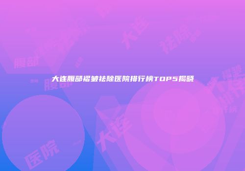 大连腹部褶皱祛除医院排行榜TOP5揭晓