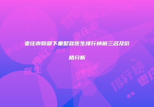 枣庄市臀部下垂整容医生排行榜前三名及价格分析