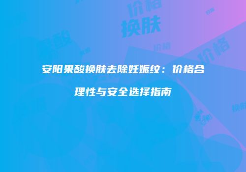安阳果酸换肤去除妊娠纹：价格合理性与安全选择指南