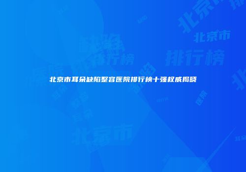 北京市耳朵缺陷整容医院排行榜十强权威揭晓