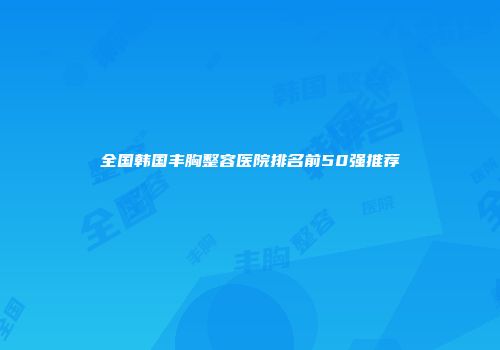 全国韩国丰胸整容医院排名前50强推荐