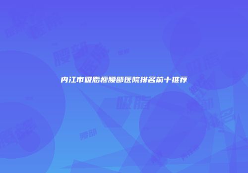 内江市吸脂瘦腰部医院排名前十推荐