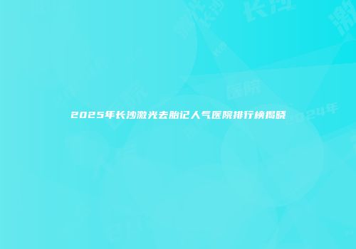2025年长沙激光去胎记人气医院排行榜揭晓
