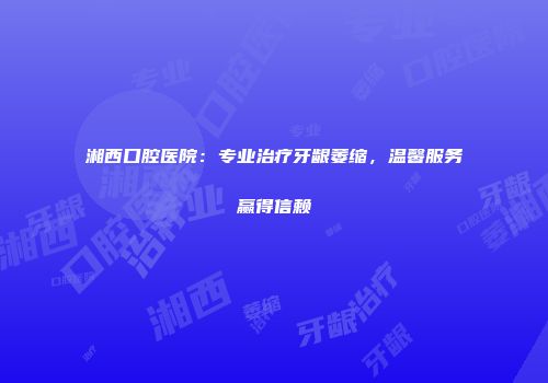 湘西口腔医院：专业治疗牙龈萎缩，温馨服务赢得信赖