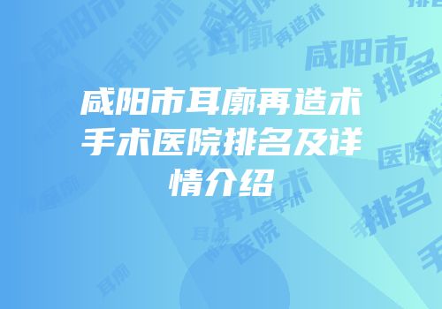 咸阳市耳廓再造术手术医院排名及详情介绍