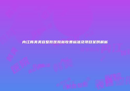 内江韩美美容整形医院新收费标准及项目案例解析