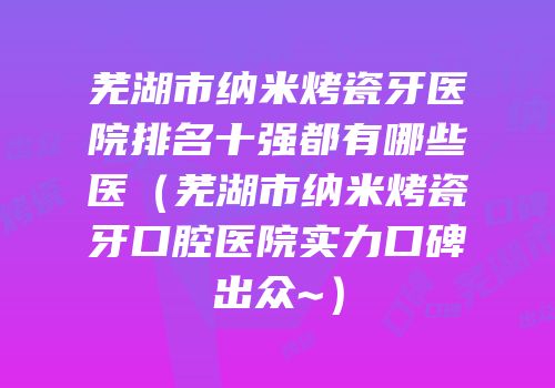 芜湖市纳米烤瓷牙医院排名十强都有哪些医（芜湖市纳米烤瓷牙口腔医院实力口碑出众~）