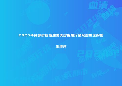 2025年成都市自体血清美容价格行情及整形医院医生推荐