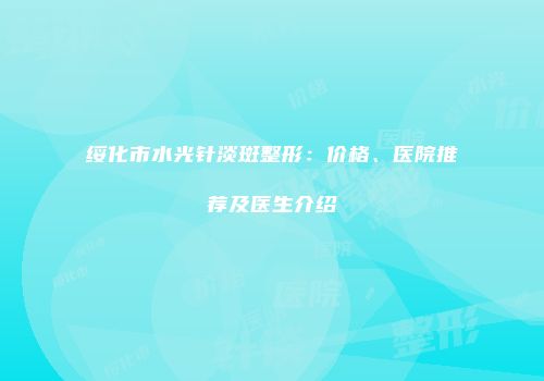 绥化市水光针淡斑整形：价格、医院推荐及医生介绍