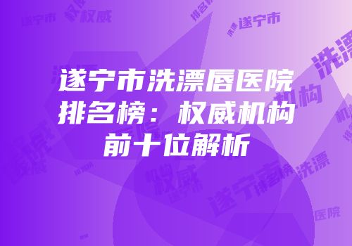 遂宁市洗漂唇医院排名榜：权威机构前十位解析