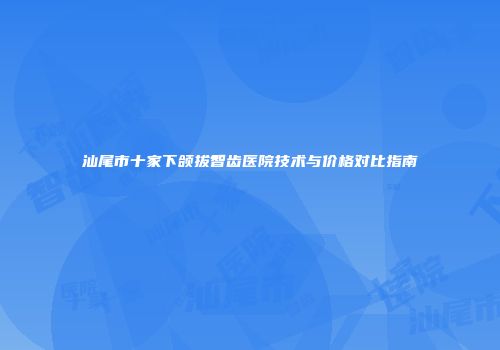 汕尾市十家下颌拔智齿医院技术与价格对比指南