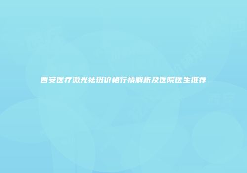 西安医疗激光祛斑价格行情解析及医院医生推荐