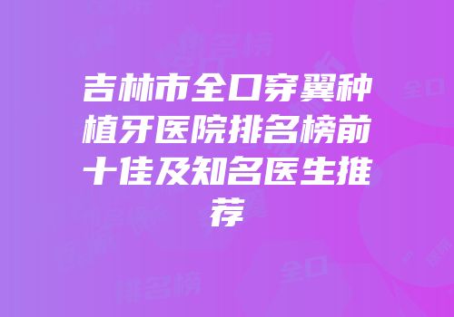 吉林市全口穿翼种植牙医院排名榜前十佳及知名医生推荐