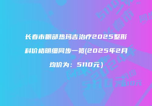 长春市眼部热玛吉治疗2025整形科价格明细同步一览(2025年2月均价为：5110元）