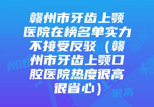 赣州市牙齿上颚医院在榜名单实力不接受反驳（赣州市牙齿上颚口腔医院热度很高很省心）