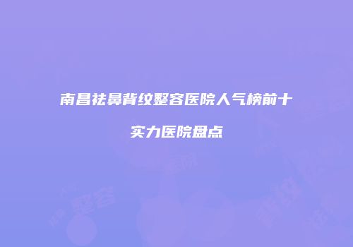 南昌祛鼻背纹整容医院人气榜前十实力医院盘点
