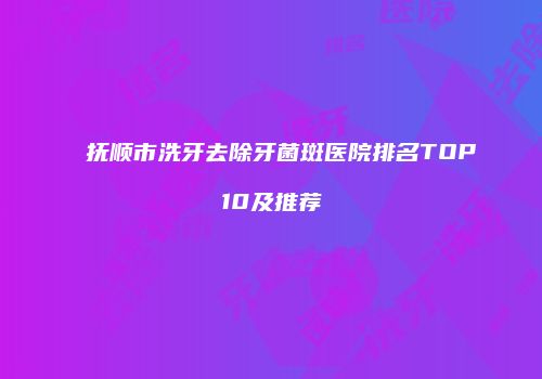 抚顺市洗牙去除牙菌斑医院排名TOP10及推荐