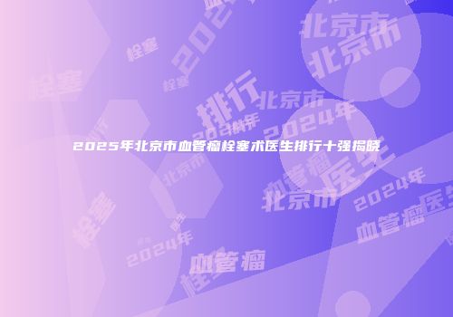 2025年北京市血管瘤栓塞术医生排行十强揭晓