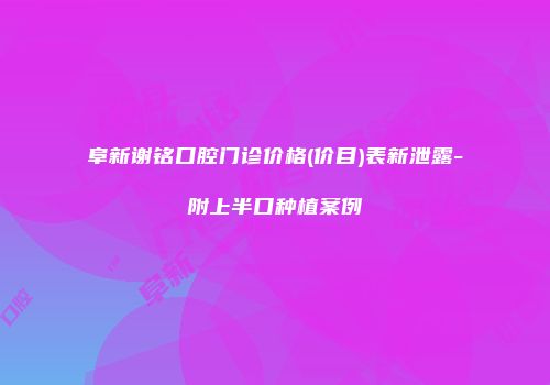 阜新谢铭口腔门诊价格(价目)表新泄露-附上半口种植案例