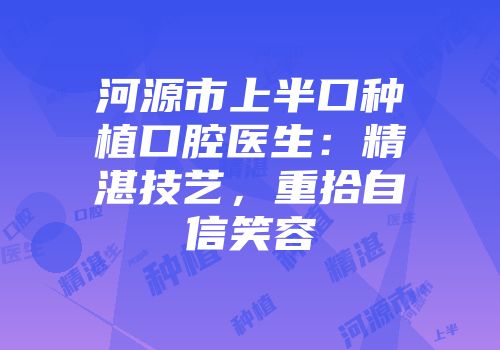 河源市上半口种植口腔医生：精湛技艺，重拾自信笑容