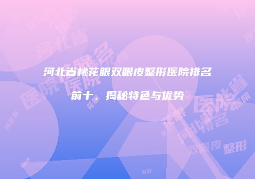 河北省桃花眼双眼皮整形医院排名前十，揭秘特色与优势