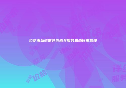 拉萨市劲松整牙价格与服务机构详细梳理