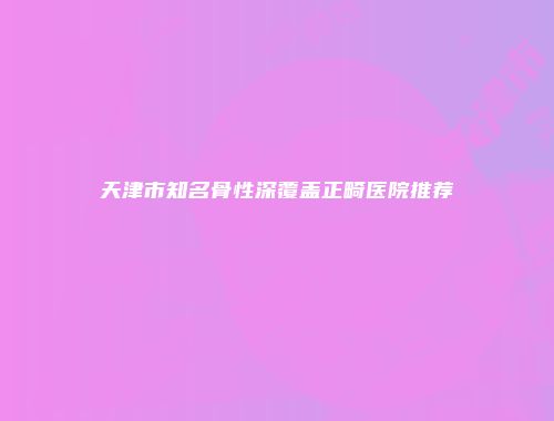 天津市知名骨性深覆盖正畸医院推荐