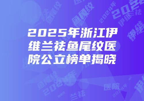 2025年浙江伊维兰祛鱼尾纹医院公立榜单揭晓