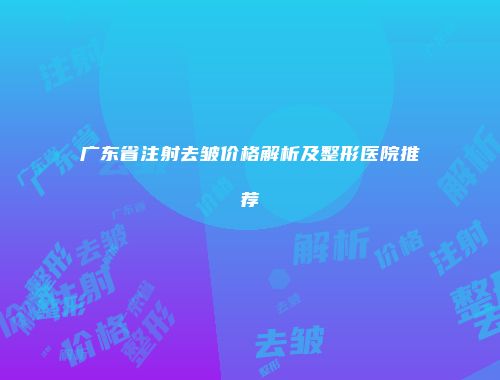 广东省注射去皱价格解析及整形医院推荐
