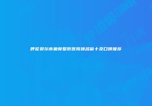 呼伦贝尔市磨骨整形医院排名前十及口碑推荐