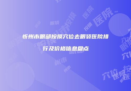 忻州市眼部按摸穴位去眼袋医院排行及价格信息盘点