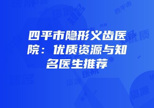 四平市隐形义齿医院：优质资源与知名医生推荐