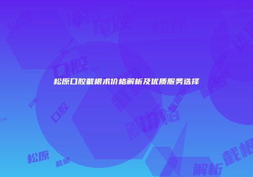 松原口腔截根术价格解析及优质服务选择
