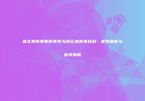 淮北奥斯曼整形医院与邱云皮肤美容科：优势解析与选择指南