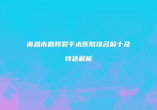南昌市唇腭裂手术医院排名前十及特色解析