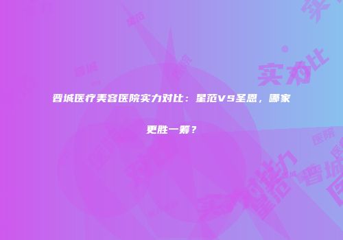 晋城医疗美容医院实力对比：星范VS圣恩，哪家更胜一筹？