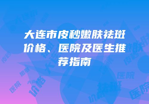 大连市皮秒嫩肤祛斑价格、医院及医生推荐指南