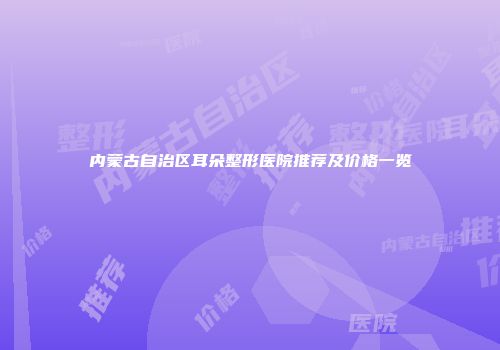 内蒙古自治区耳朵整形医院推荐及价格一览