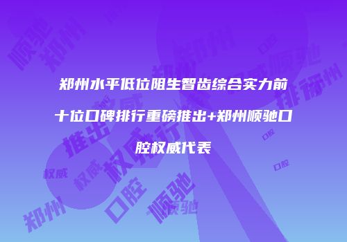 郑州水平低位阻生智齿综合实力前十位口碑排行重磅推出+郑州顺驰口腔权威代表