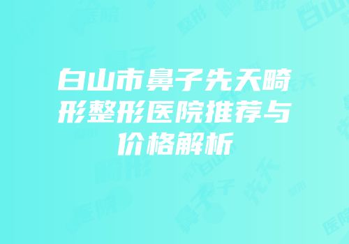 白山市鼻子先天畸形整形医院推荐与价格解析
